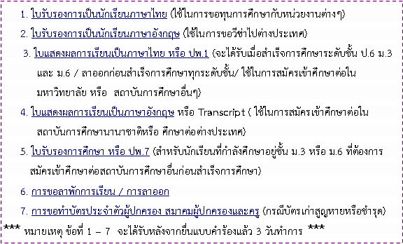 Text Box: 1. ใบรับรองการเป็นนักเรียนภาษาไทย (ใช้ในการขอทุนการศึกษากับหน่วยงานต่างๆ)2. ใบรับรองการเป็นนักเรียนภาษาอังกฤษ (ใช้ในการขอวีซ่าไปต่างประเทศ)      3. ใบแสดงผลการเรียนเป็นภาษาไทย หรือ ปพ.1 (จะได้รับเมื่อสำเร็จการศึกษาระดับชั้น ป.6 ม.3 	และ ม.6 / ลาออกก่อนสำเร็จการศึกษาทุกระดับชั้น/ ใช้ในการสมัครเข้าศึกษาต่อใน	มหาวิทยาลัย หรือ  สถาบันการศึกษาอื่นๆ)     4. ใบแสดงผลการเรียนเป็นภาษาอังกฤษ หรือ Transcript ( ใช้ในการสมัครเข้าศึกษาต่อใน	สถาบันการศึกษานานาชาติหรือ ศึกษาต่อต่างประเทศ)                 5. ใบรับรองการศึกษา หรือ ปพ.7 (สำหรับนักเรียนที่กำลังศึกษาอยู่ชั้น ม.3 หรือ ม.6 ที่ต้องการ สมัครเข้าศึกษาต่อสถาบันการศึกษาอื่นก่อนสำเร็จการศึกษา)6. การขอลาพักการเรียน / การลาออก7. การขอทำบัตรประจำตัวผู้ปกครอง สมาคมผู้ปกครองและครู (กรณีบัตรเก่าสูญหายหรือชำรุด)*** หมายเหตุ ข้อที่ 1 – 7  จะได้รับหลังจากยื่นแบบคำร้องแล้ว 3 วันทำการ  *** 